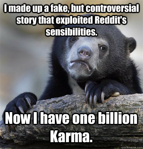 I made up a fake, but controversial story that exploited Reddit's sensibilities.  Now I have one billion Karma.  Confession Bear