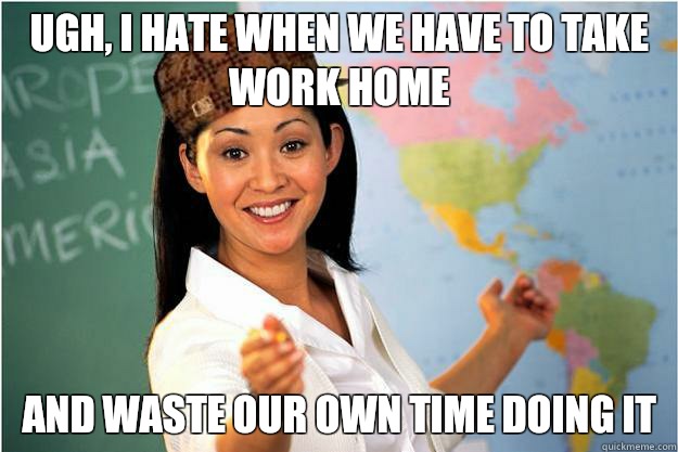 Ugh, i hate when we have to take work home And waste our own time doing it  Scumbag Teacher