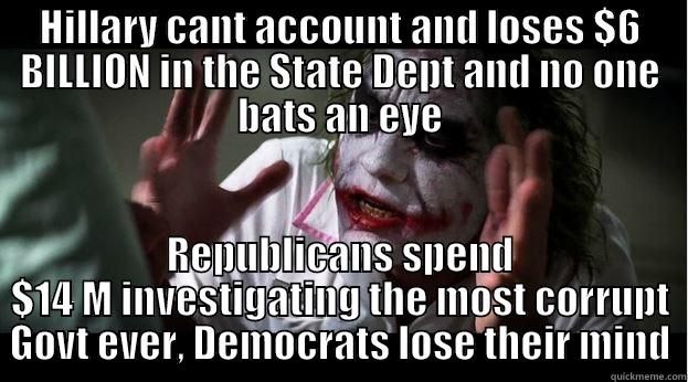 HILLARY CANT ACCOUNT AND LOSES $6 BILLION IN THE STATE DEPT AND NO ONE BATS AN EYE REPUBLICANS SPEND $14 M INVESTIGATING THE MOST CORRUPT GOVT EVER, DEMOCRATS LOSE THEIR MIND Joker Mind Loss