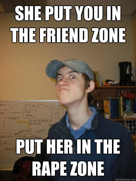 She put you in the friend zone put her in the rape zone  Crazy Hap