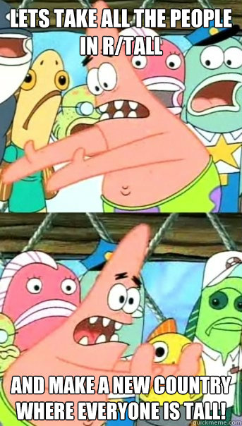 Lets take all the people in r/tall and make a new country where everyone is tall!  Push it somewhere else Patrick