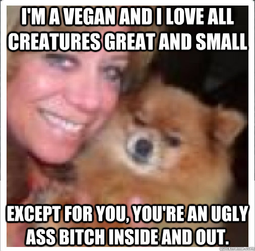 I'm a Vegan and I love all creatures great and small Except for you, you're an ugly ass bitch inside and out.  