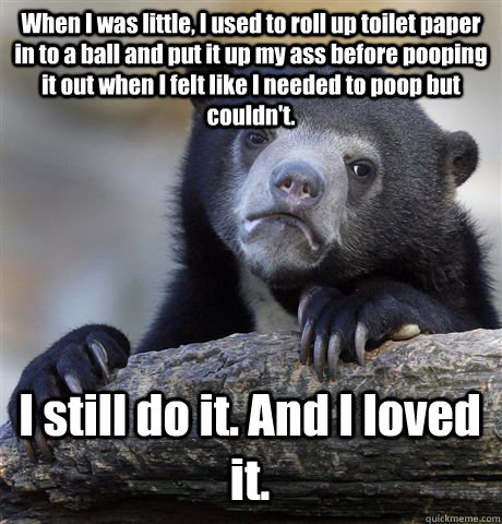 When I was little, I used to roll up toilet paper in to a ball and put it up my ass before pooping it out when I felt like I needed to poop but couldn't.  I still do it. And I loved it.  - When I was little, I used to roll up toilet paper in to a ball and put it up my ass before pooping it out when I felt like I needed to poop but couldn't.  I still do it. And I loved it.   Confession Bear