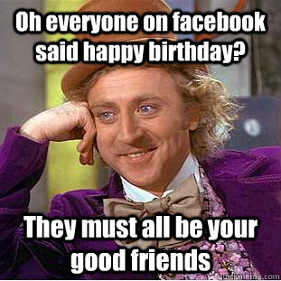 Oh everyone on facebook said happy birthday? They must all be your good friends  Condescending Wonka