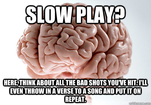 Slow Play? here, think about all the bad shots you've hit. I'll even throw in a verse to a song and put it on repeat.   Scumbag Brain