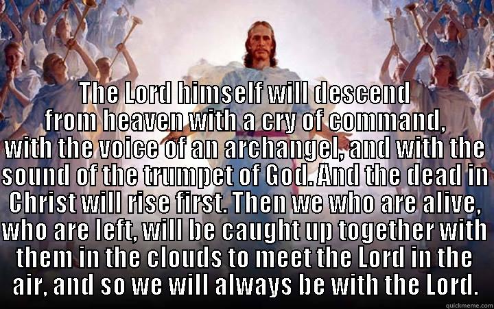 Jesus Will Return -  THE LORD HIMSELF WILL DESCEND FROM HEAVEN WITH A CRY OF COMMAND, WITH THE VOICE OF AN ARCHANGEL, AND WITH THE SOUND OF THE TRUMPET OF GOD. AND THE DEAD IN CHRIST WILL RISE FIRST. THEN WE WHO ARE ALIVE, WHO ARE LEFT, WILL BE CAUGHT UP TOGETHER WITH THEM IN Misc