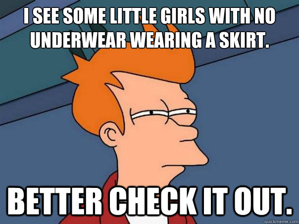 I see some little girls with no underwear wearing a skirt. Better check it out.  Futurama Fry