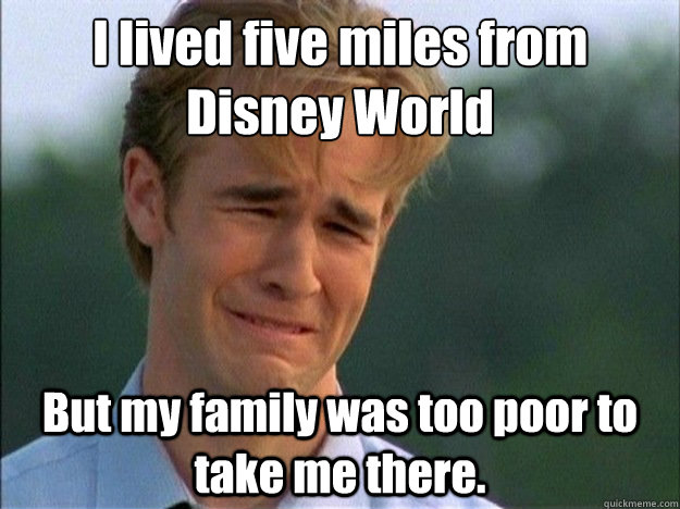 I lived five miles from Disney World But my family was too poor to take me there.  Dawson Sad