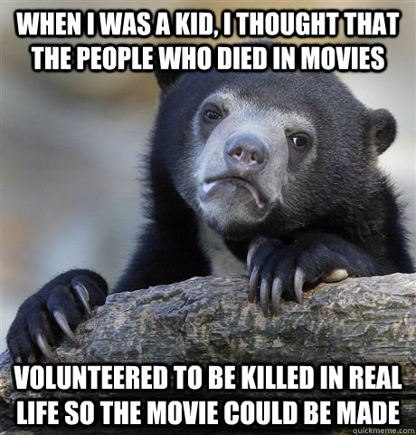 when i was a kid, i thought that the people who died in movies volunteered to be killed in real life so the movie could be made  