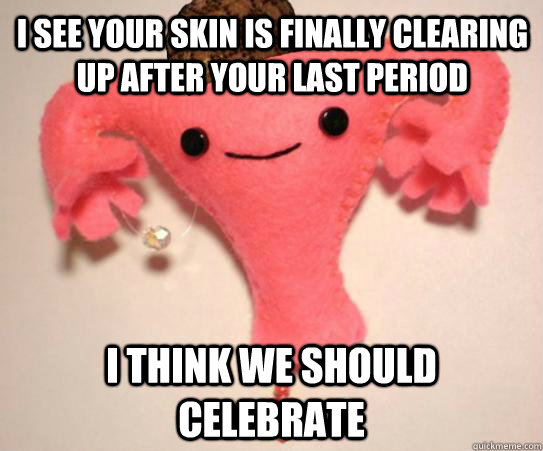 I see your skin is finally clearing up after your last period I think we should celebrate  Scumbag Uterus