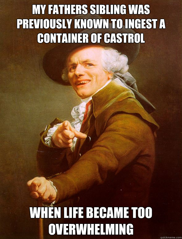 My Fathers sibling was previously known to ingest a container of castrol when life became too overwhelming   Joseph Ducreux