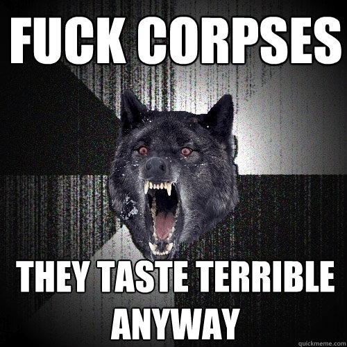 fuck corpses they taste terrible anyway  Insanity Wolf