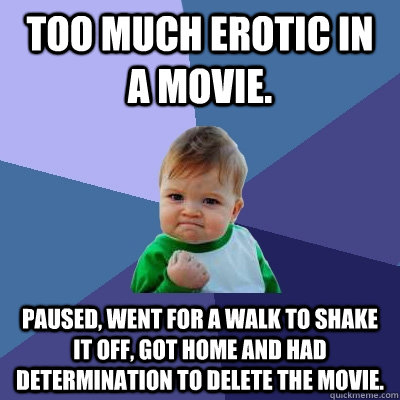 Too much erotic in a movie. Paused, went for a walk to shake it off, got home and had determination to delete the movie.   Success Kid