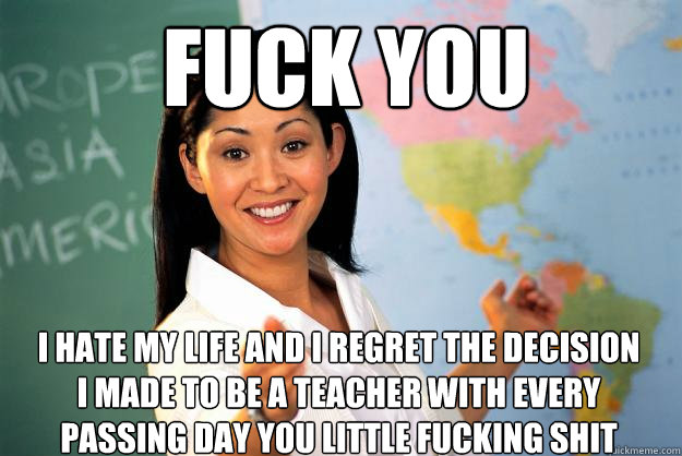 FUcK YOU  I HaTe MY LiFe and I ReGRET the DEciSIOn I MaDE to Be A TEachER With EVery PAssinG DAy you little fucking shit - FUcK YOU  I HaTe MY LiFe and I ReGRET the DEciSIOn I MaDE to Be A TEachER With EVery PAssinG DAy you little fucking shit  Unhelpful High School Teacher