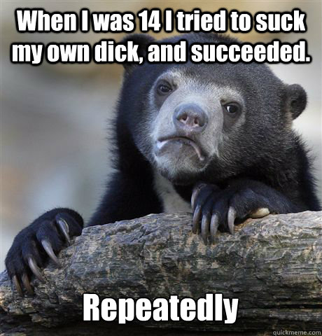 When I was 14 I tried to suck my own dick, and succeeded. Repeatedly  Confession Bear