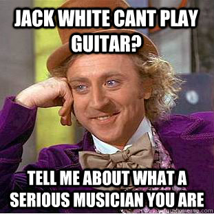 jack white cant play guitar? tell me about what a serious musician you are  Condescending Wonka