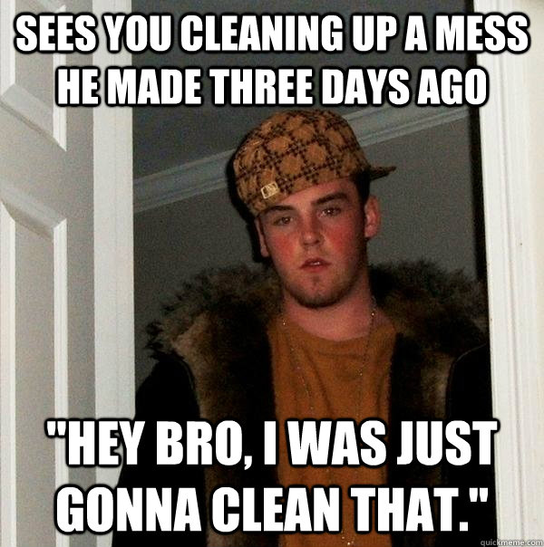 Sees you cleaning up a mess he made three days ago 