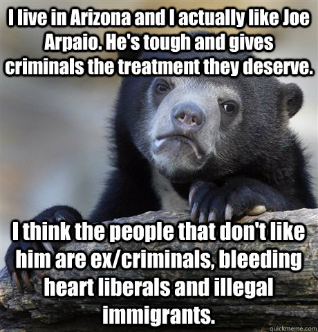 I live in Arizona and I actually like Joe Arpaio. He's tough and gives criminals the treatment they deserve. I think the people that don't like him are ex/criminals, bleeding heart liberals and illegal immigrants.  Confession Bear