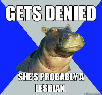 Gets denied She's probably a lesbian.  Skeptical Hippo