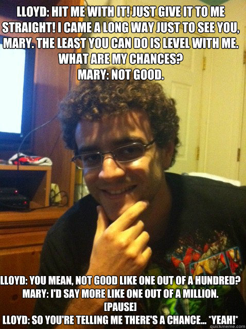 Lloyd: Hit me with it! Just give it to me straight! I came a long way just to see you, Mary. The least you can do is level with me. What are my chances?
Mary: Not good.
 Lloyd: You mean, not good like one out of a hundred?
Mary: I'd say more like one out   Over confident nerd