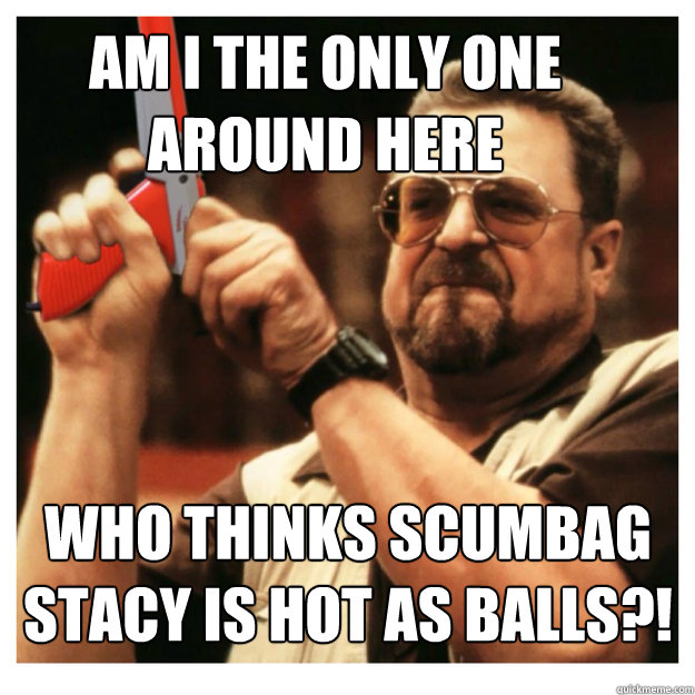 Am i the only one around here who thinks scumbag stacy is hot as balls?!   John Goodman