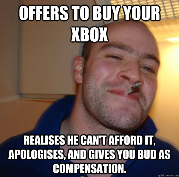 Offers to buy your xbox Realises he can't afford it, apologises, and gives you bud as compensation. - Offers to buy your xbox Realises he can't afford it, apologises, and gives you bud as compensation.  Misc