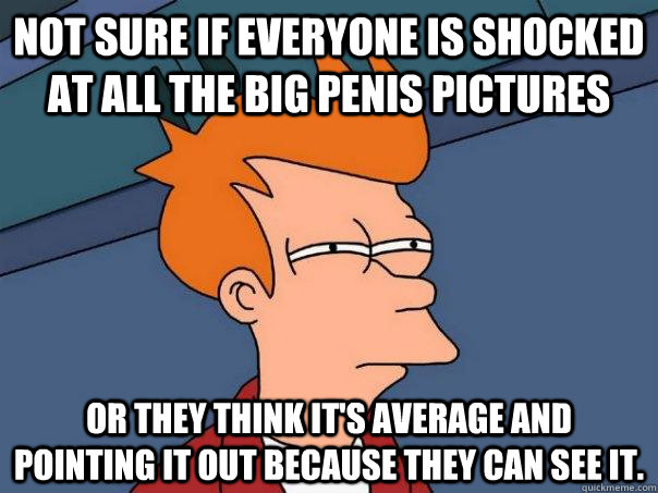 Not sure if everyone is shocked at all the big penis pictures Or they think it's average and pointing it out because they can see it.  Futurama Fry