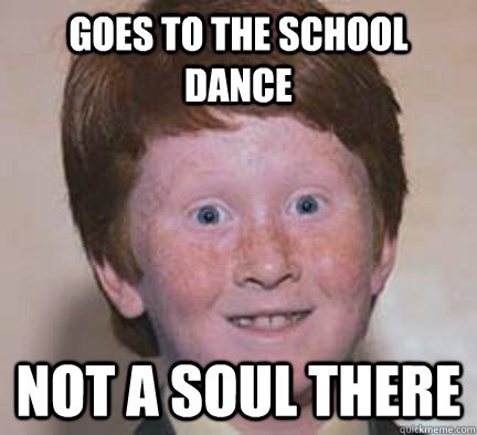 Goes to the school dance not a soul there  Over Confident Ginger