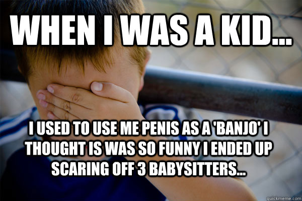 WHEN I WAS A KID... I used to use me penis as a 'banjo' I thought is was so funny I ended up scaring off 3 babysitters...  Confession kid