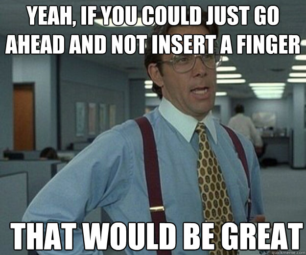 Yeah, if you could just go ahead and not insert a finger THAT WOULD BE GREAT  that would be great