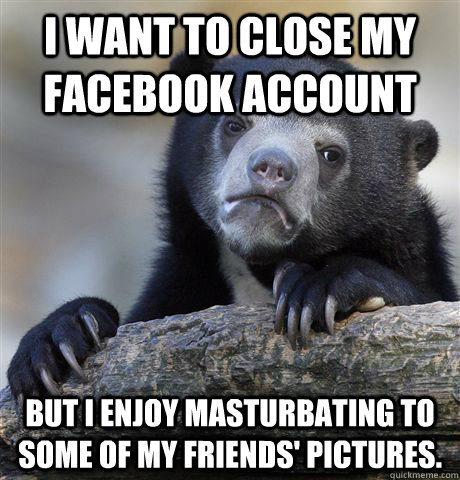 I want to close my Facebook account But I enjoy masturbating to some of my friends' pictures.  Confession Bear