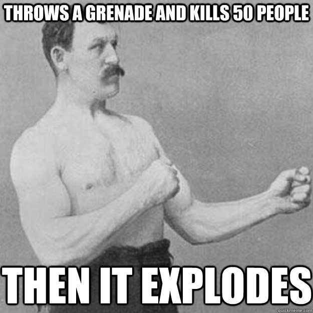 Throws a grenade and kills 50 people then it explodes  overly manly man