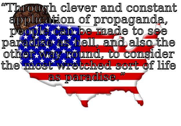 “THROUGH CLEVER AND CONSTANT APPLICATION OF PROPAGANDA, PEOPLE CAN BE MADE TO SEE PARADISE AS HELL, AND ALSO THE OTHER WAY ROUND, TO CONSIDER THE MOST WRETCHED SORT OF LIFE AS PARADISE.”   Scumbag america