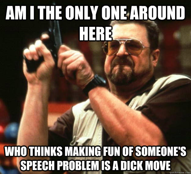 am I the only one around here who thinks making fun of someone's speech problem is a dick move  Angry Walter