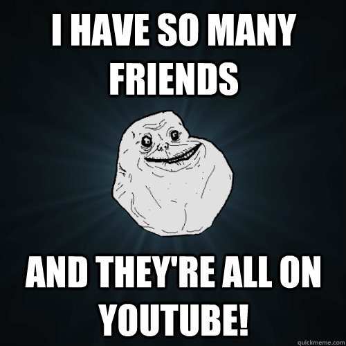 I have so many friends And they're all on Youtube!  Forever Alone