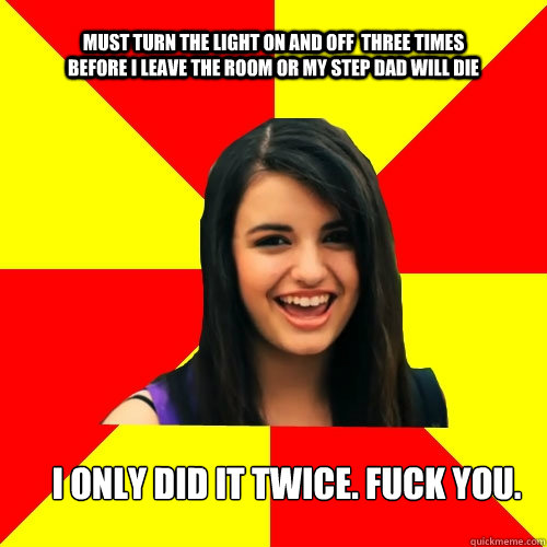 Must turn the light on and off  three times before i leave the room or my step dad will die I only did it twice. fuck you.  Rebecca Black