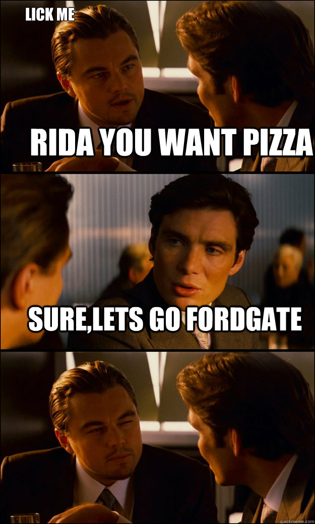 Rida you want pizza sure,lets go fordgate Lick me  Inception