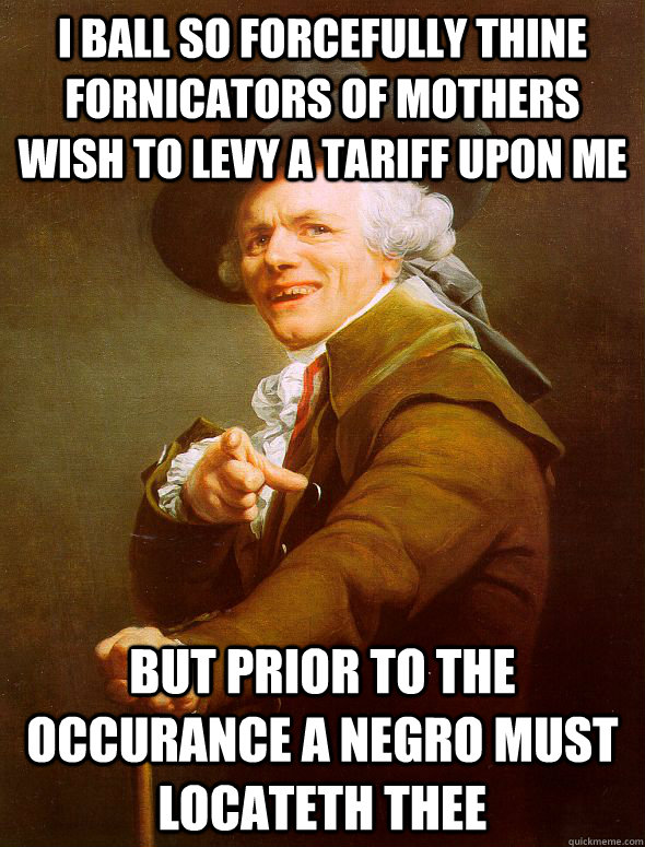 I Ball so forcefully thine fornicators of mothers wish to levy a tariff upon me but prior to the occurance a negro must locateth thee  Joseph Ducreux