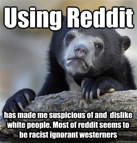 Using Reddit  has made me suspicious of and  dislike white people. Most of reddit seems to be racist ignorant westerners    Confession Bear