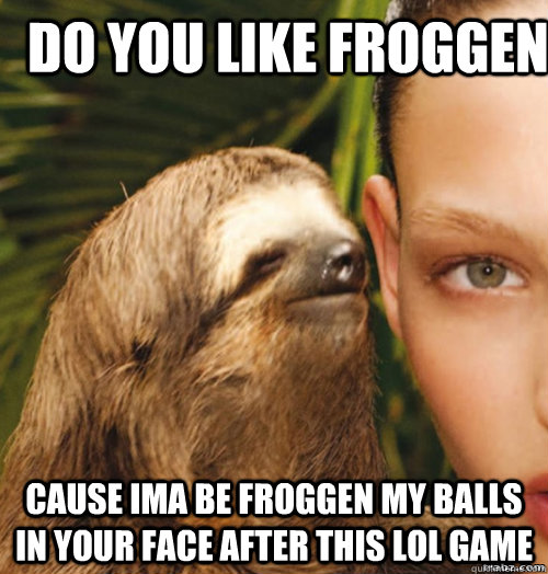 Do you like Froggen  CAUSE IMA BE FROGGEN MY BALLS IN YOUR FACE AFTER THIS LOL GAME   rape sloth