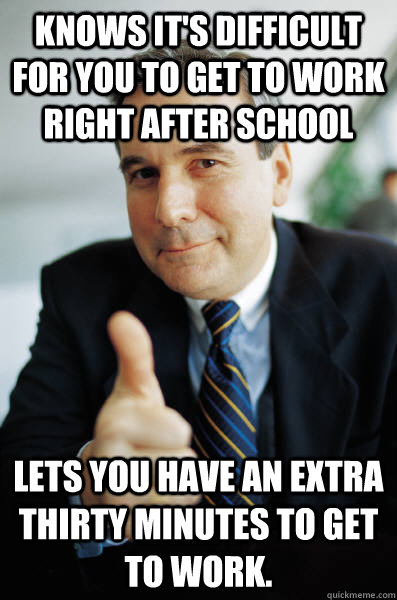 Knows it's difficult for you to get to work right after school Lets you have an extra thirty minutes to get to work. - Knows it's difficult for you to get to work right after school Lets you have an extra thirty minutes to get to work.  Good Guy Boss