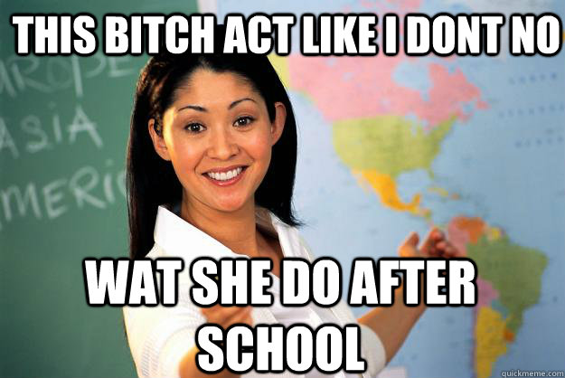 THIS BITCH ACT LIKE I DONT NO  WAT SHE DO AFTER SCHOOL  Caption 3 goes here Caption 4 goes here  Unhelpful High School Teacher