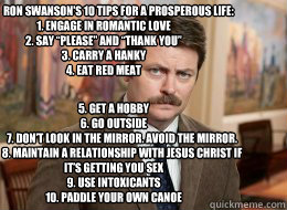               Ron Swanson's 10 Tips For A Prosperous Life:                                         1. Engage in romantic love
2. Say “please” and “thank you”
3. Carry a hanky
4. Eat red meat


 5. Get a hobby
6. Go outside
          Ron Swanson