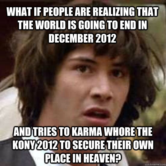 What if people are realizing that the world is going to end in December 2012 And tries to karma whore the Kony 2012 to secure their own place in heaven?  conspiracy keanu