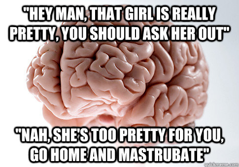 ''hey man, that girl is really pretty, you should ask her out'' ''nah, she's too pretty for you, go home and mastrubate''  Scumbag Brain