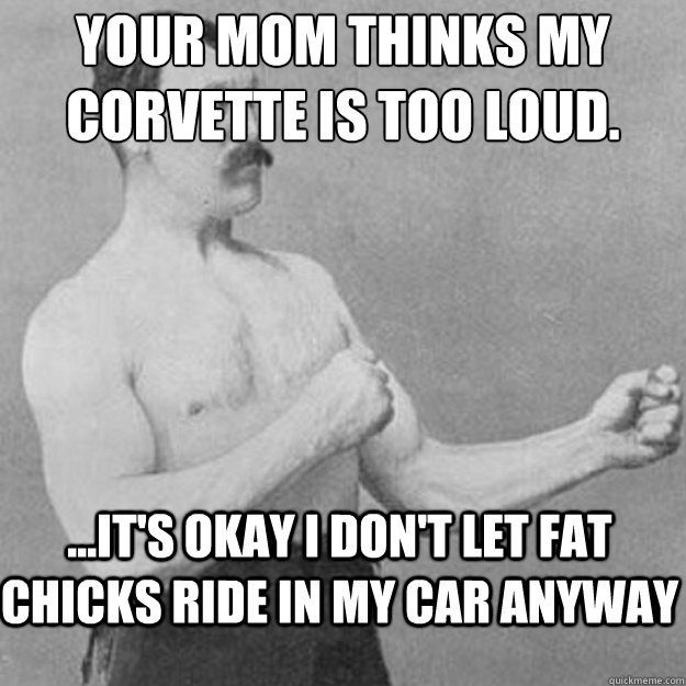 Your mom thinks my Corvette is too loud. ...It's okay I don't let fat chicks ride in my car anyway  overly manly man