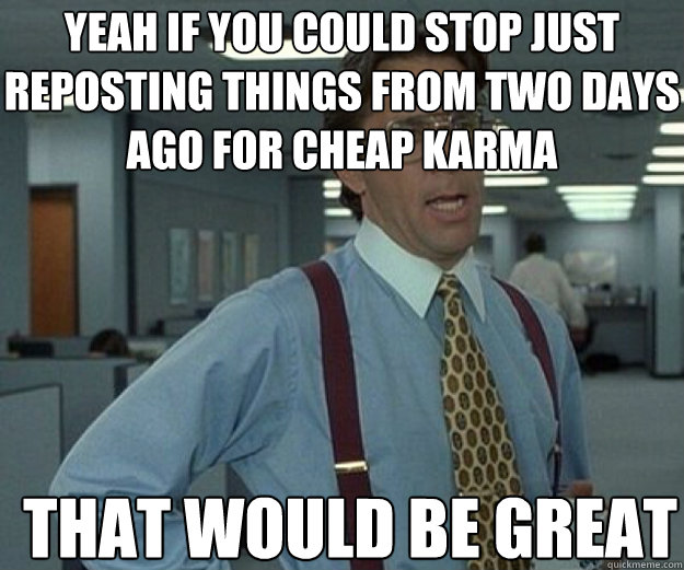 Yeah if you could stop just reposting things from two days ago for cheap karma THAT WOULD BE GREAT  that would be great