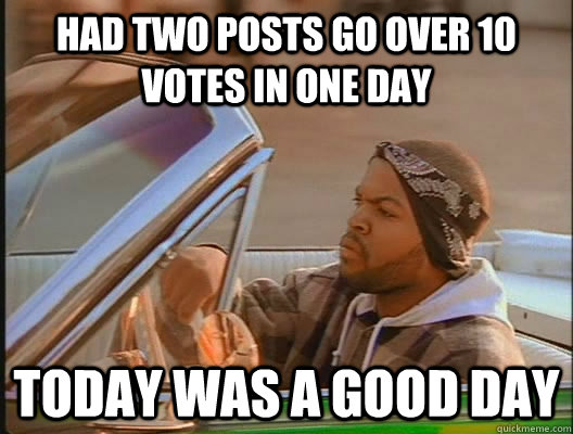 Had two posts go over 10 votes in one day Today was a good day  today was a good day