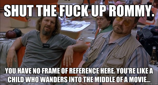Shut the fuck up Rommy. you have no frame of reference here. You're like a child who wanders into the middle of a movie...  Walter Sobchak
