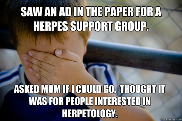 Saw an ad in the paper for a herpes support group. Asked mom if i could go.  thought it was for people interested in herpetology. - Saw an ad in the paper for a herpes support group. Asked mom if i could go.  thought it was for people interested in herpetology.  Confession kid